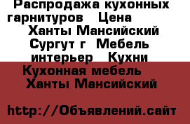 Распродажа кухонных гарнитуров › Цена ­ 75 000 - Ханты-Мансийский, Сургут г. Мебель, интерьер » Кухни. Кухонная мебель   . Ханты-Мансийский